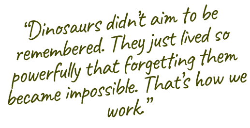 Dinosaurs didn't aim to be remembered. They just lived so powerfully that forgetting them became impossible. That's how we work.